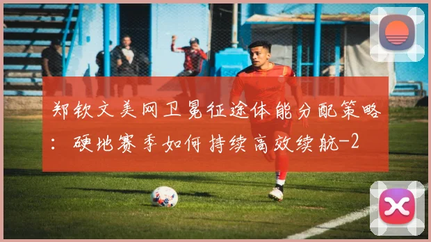 郑钦文美网卫冕征途体能分配策略：硬地赛季如何持续高效续航
