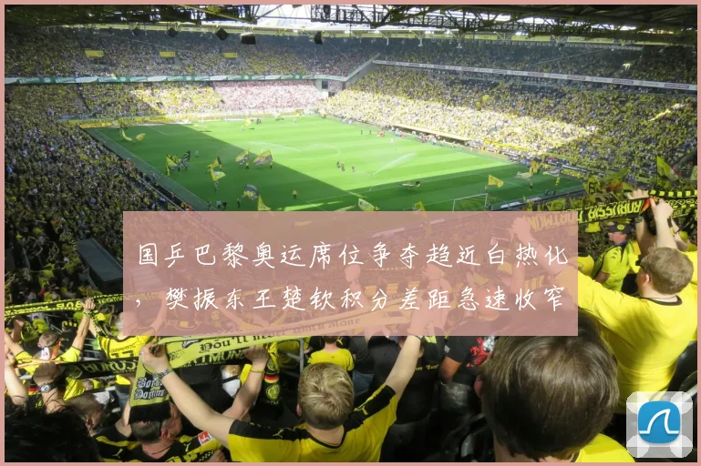 国乒巴黎奥运席位争夺趋近白热化，樊振东王楚钦积分差距急速收窄