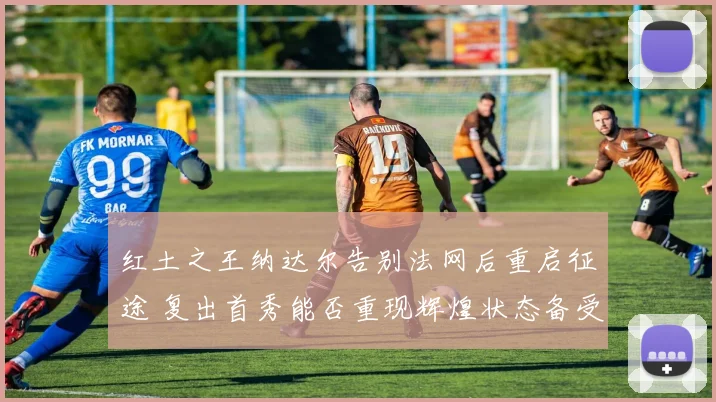 红土之王纳达尔告别法网后重启征途 复出首秀能否重现辉煌状态备受质疑