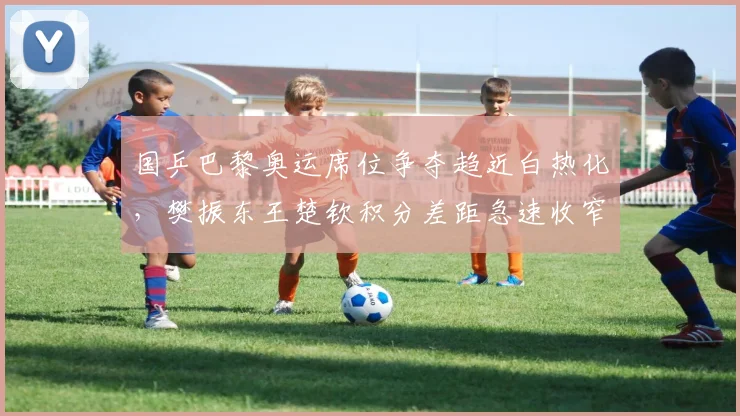 国乒巴黎奥运席位争夺趋近白热化，樊振东王楚钦积分差距急速收窄