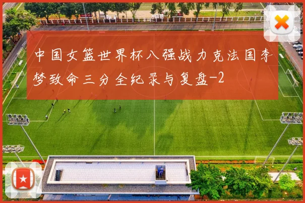 中国女篮世界杯八强战力克法国李梦致命三分全纪录与复盘