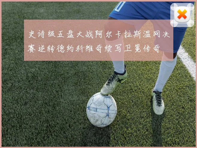 史诗级五盘大战阿尔卡拉斯温网决赛逆转德约科维奇续写卫冕传奇