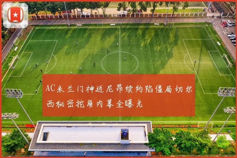 AC米兰门神迈尼昂续约陷僵局切尔西秘密挖角内幕全曝光