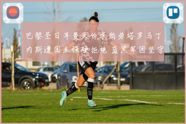 巴黎圣日耳曼天价求购劳塔罗马丁内斯遭国米强硬拒绝 蓝黑军团坚守未来核心
