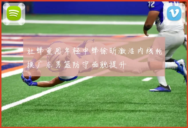 杜锋重用年轻中锋徐昕激活内线轮换广东男篮防守面貌提升