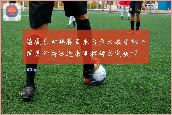 潘展乐世锦赛百米飞鱼大战夺魁 中国男子游泳迎来里程碑式突破