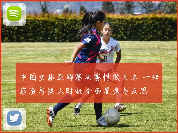 中国女排亚锦赛决赛惜败日本 一传崩溃与换人时机全面复盘与反思