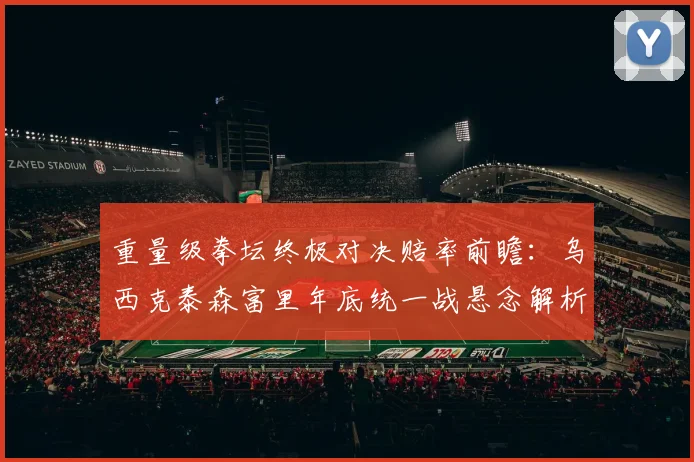 重量级拳坛终极对决赔率前瞻：乌西克泰森富里年底统一战悬念解析