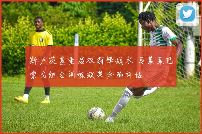 斯卢茨基重启双前锋战术 马莱莱巴索戈组合训练效果全面评估