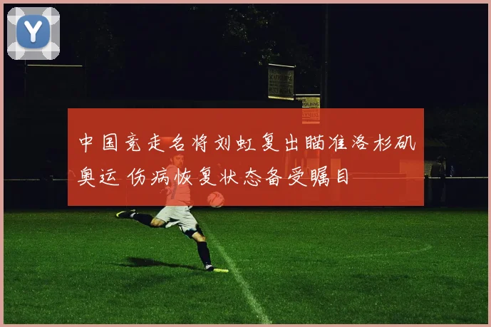 中国竞走名将刘虹复出瞄准洛杉矶奥运 伤病恢复状态备受瞩目