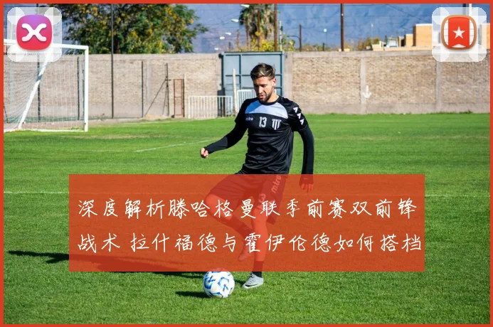 深度解析滕哈格曼联季前赛双前锋战术 拉什福德与霍伊伦德如何搭档