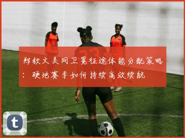 郑钦文美网卫冕征途体能分配策略：硬地赛季如何持续高效续航