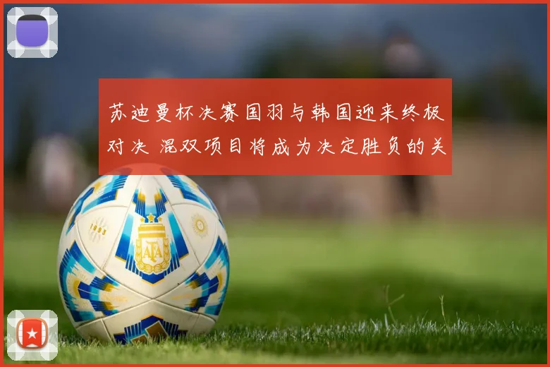 苏迪曼杯决赛国羽与韩国迎来终极对决 混双项目将成为决定胜负的关键性胜负手