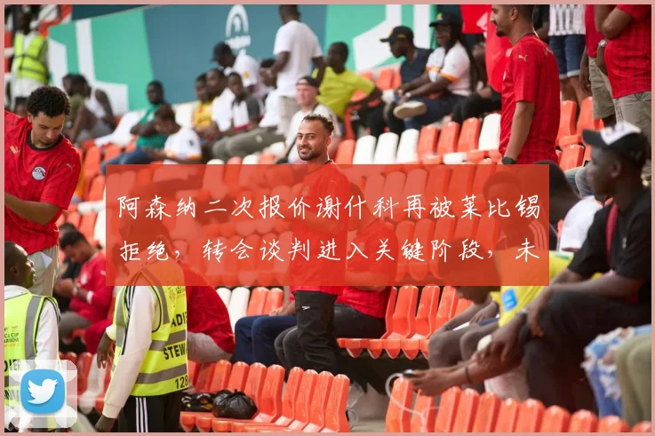 阿森纳二次报价谢什科再被莱比锡拒绝,转会谈判进入关键阶段,未来一周或见分晓