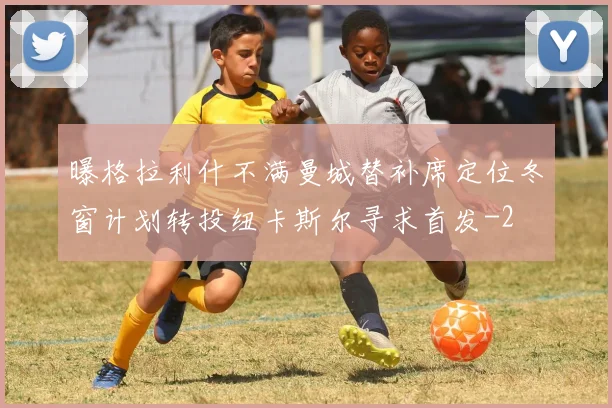 曝格拉利什不满曼城替补席定位冬窗计划转投纽卡斯尔寻求首发