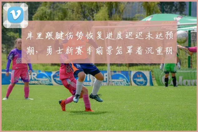 库里跟腱伤势恢复进度迟迟未达预期，勇士新赛季前景笼罩着沉重阴影