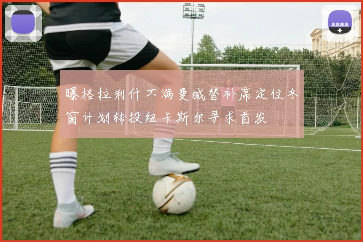 曝格拉利什不满曼城替补席定位冬窗计划转投纽卡斯尔寻求首发