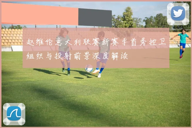 赵维伦意大利联赛新赛季首秀控卫组织与投射前景深度解读