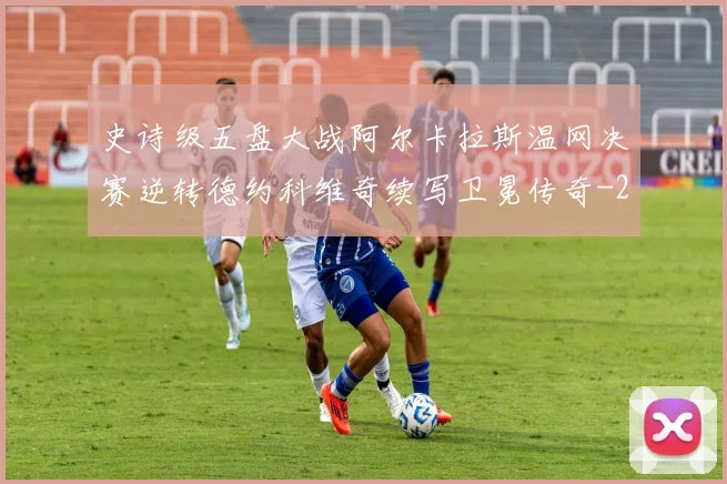 史诗级五盘大战阿尔卡拉斯温网决赛逆转德约科维奇续写卫冕传奇