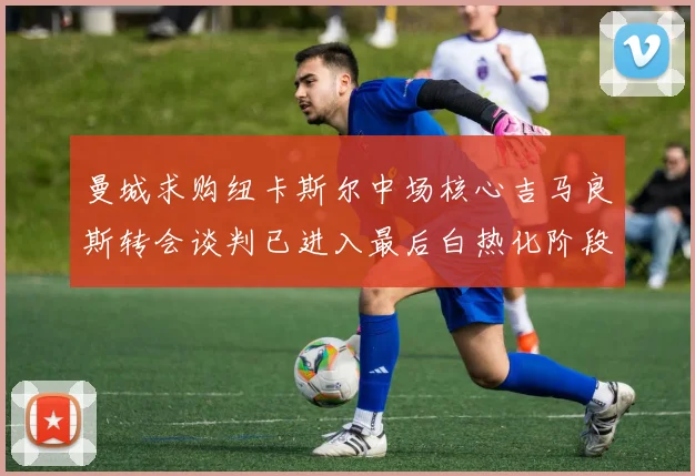 曼城求购纽卡斯尔中场核心吉马良斯转会谈判已进入最后白热化阶段