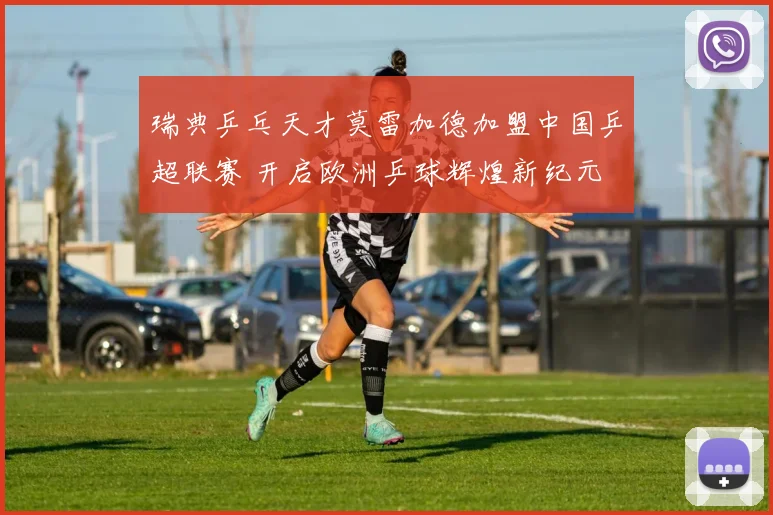 瑞典乒乓天才莫雷加德加盟中国乒超联赛 开启欧洲乒球辉煌新纪元