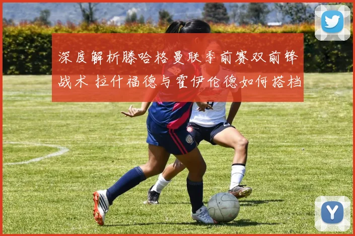 深度解析滕哈格曼联季前赛双前锋战术 拉什福德与霍伊伦德如何搭档