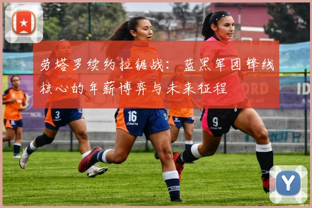劳塔罗续约拉锯战：蓝黑军团锋线核心的年薪博弈与未来征程