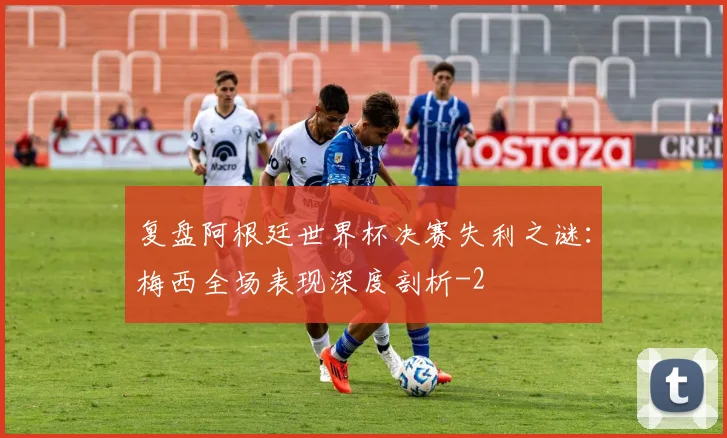 复盘阿根廷世界杯决赛失利之谜：梅西全场表现深度剖析