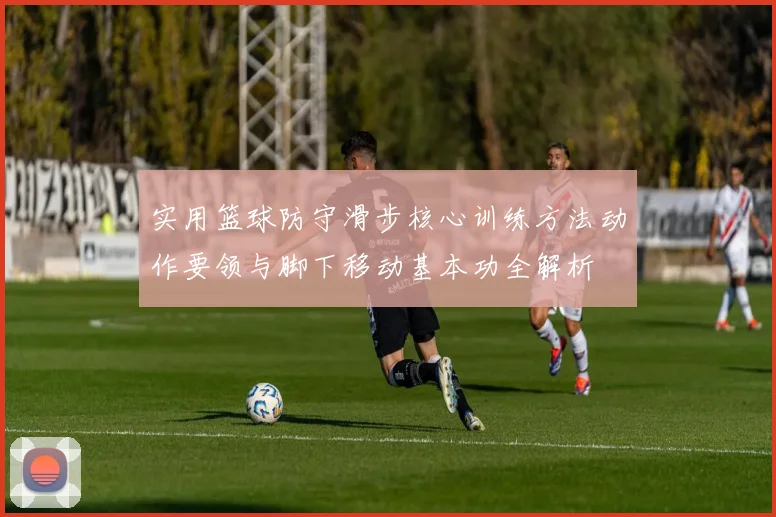 实用篮球防守滑步核心训练方法动作要领与脚下移动基本功全解析