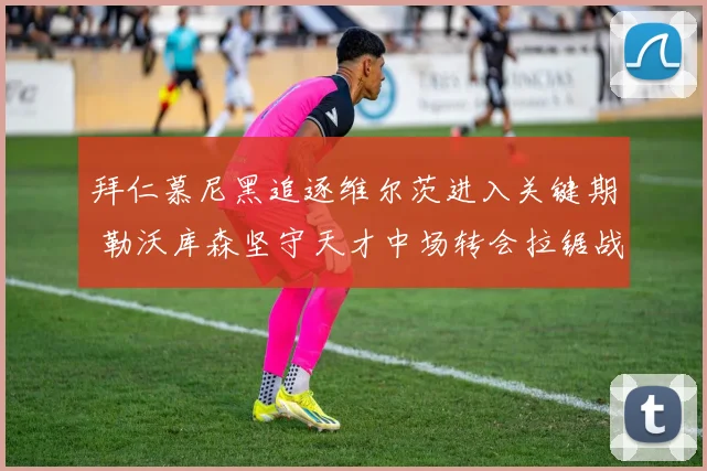 拜仁慕尼黑追逐维尔茨进入关键期 勒沃库森坚守天才中场转会拉锯战升级
