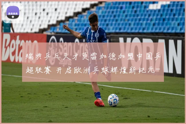 瑞典乒乓天才莫雷加德加盟中国乒超联赛 开启欧洲乒球辉煌新纪元
