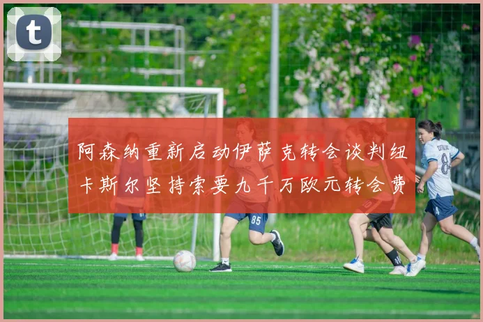 阿森纳重新启动伊萨克转会谈判纽卡斯尔坚持索要九千万欧元转会费