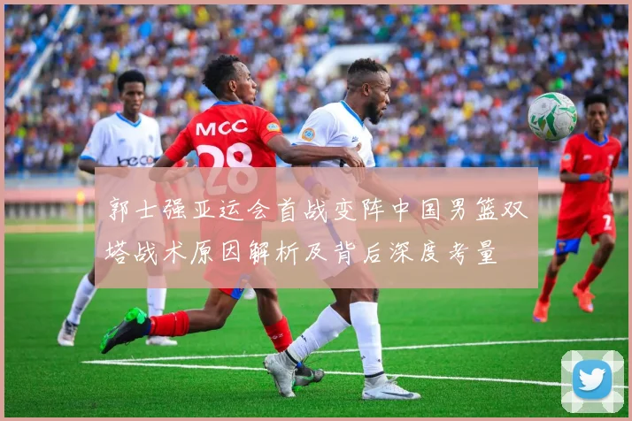 郭士强亚运会首战变阵中国男篮双塔战术原因解析及背后深度考量