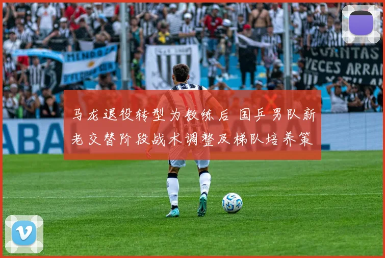 马龙退役转型为教练后 国乒男队新老交替阶段战术调整及梯队培养策略分析