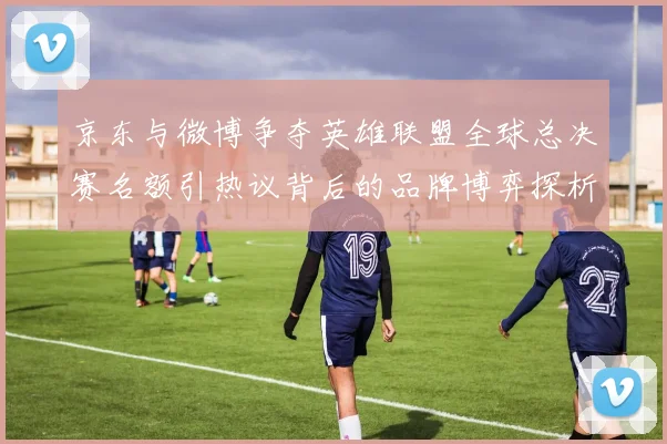 京东与微博争夺英雄联盟全球总决赛名额引热议背后的品牌博弈探析