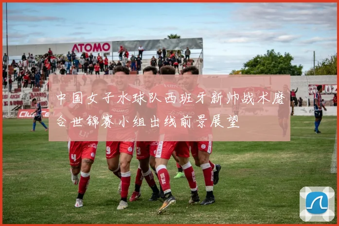 中国女子水球队西班牙新帅战术磨合世锦赛小组出线前景展望
