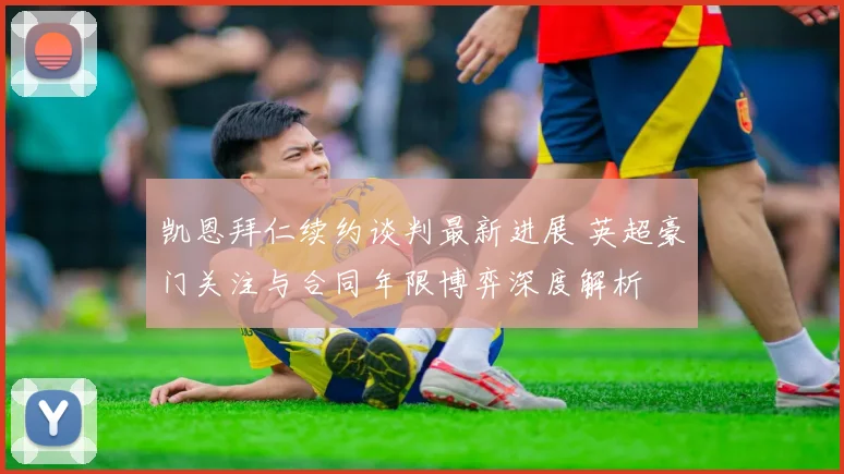 凯恩拜仁续约谈判最新进展 英超豪门关注与合同年限博弈深度解析