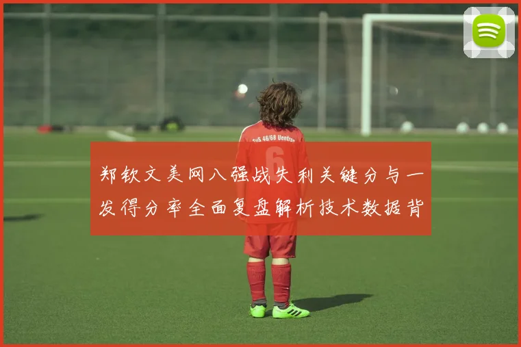 郑钦文美网八强战失利关键分与一发得分率全面复盘解析技术数据背后胜负手