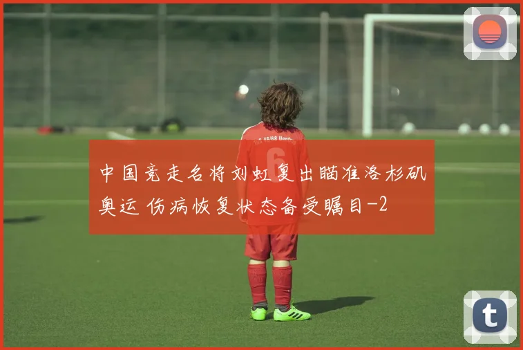 中国竞走名将刘虹复出瞄准洛杉矶奥运 伤病恢复状态备受瞩目