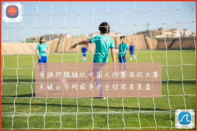 蒋振邦魏雅欣中国大师赛混双决赛关键分与网前争夺全程深度复盘