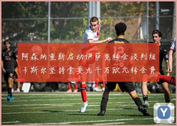 阿森纳重新启动伊萨克转会谈判纽卡斯尔坚持索要九千万欧元转会费